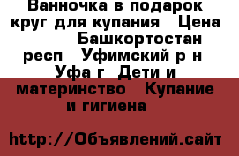 Ванночка в подарок круг для купания › Цена ­ 250 - Башкортостан респ., Уфимский р-н, Уфа г. Дети и материнство » Купание и гигиена   